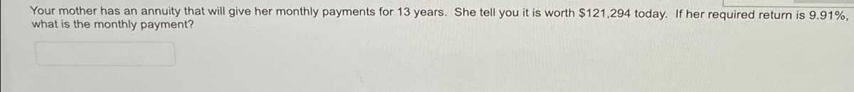 Your mother has an annuity that will give her monthly payments for 13 years. She tell you it is worth $121,294 today. If her required return is 9.91%,
what is the monthly payment?
