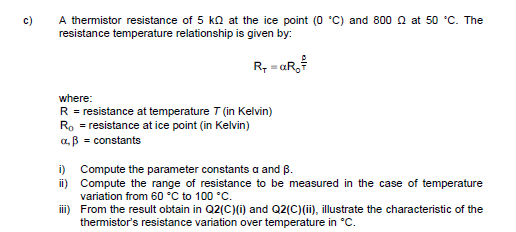A thermistor resistance of 5 kn at the ice point (0 C) and 800 a at 50 °C. The
resistance temperature relationship is given by:
c)
R, = aR,
where:
R = resistance at temperature T (in Kelvin)
Ro = resistance at ice point (in Kelvin)
a, B = constants
i) Compute the parameter constants a and B.
ii) Compute the range of resistance to be measured in the case of temperature
variation from 60 °C to 100 °C.
iii) From the result obtain in Q2(C)(i) and Q2(C)(ii), illustrate the characteristic of the
thermistor's resistance variation over temperature in °C.
