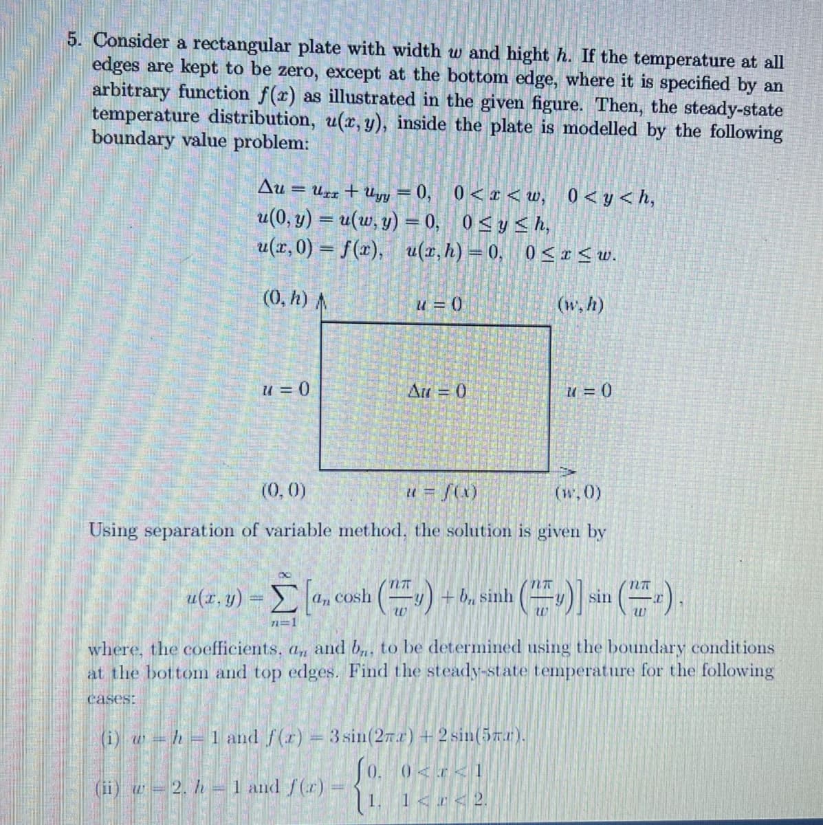 5. Consider a rectangular plate with width w and hight h. If the temperature at all
edges are kept to be zero, except at the bottom edge, where it is specified by an
arbitrary function f(x) as illustrated in the given figure. Then, the steady-state
temperature distribution, u(x, y), inside the plate is modelled by the following
boundary value problem:
Au =
Urr + Uyy = 0, 0<x< w, 0<y<h,
u(0, y) = u(w, y) = 0, 0<y <h,
u(x,0) = f(x), u(x, h) = 0, 0 <r<w.
(0, h)A
u = (0
(w, h)
u = 0
Au = 0
(0,0)
# = f(x)
(w.0)
Using separation of variable method, the solution is given by
u(x, y)
= a, cosh (y
+ b, sinh
sin
w
71=1
where, the coefficients, a, and b,, to be determined using the boundary conditions
at the bottom and top edges. Find the steady-state temperature for the following
cases:
(i) w h =1 and f(r) 3sin(27.r) +2 sin(5xr).
J0. 0<x<1
| 1, 1<r<2.
(ii) w= 2. h =1 and f(r)
