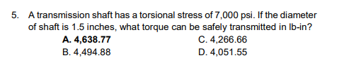 5. A transmission shaft has a torsional stress of 7,000 psi. If the diameter
of shaft is 1.5 inches, what torque can be safely transmitted in lb-in?
A. 4,638.77
B. 4,494.88
C. 4,266.66
D. 4,051.55