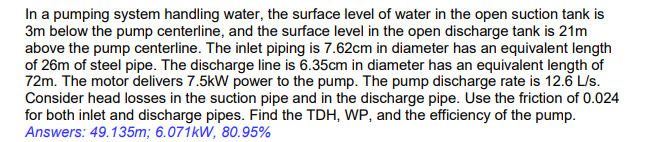 In a pumping system handling water, the surface level of water in the open suction tank is
3m below the pump centerline, and the surface level in the open discharge tank is 21m
above the pump centerline. The inlet piping is 7.62cm in diameter has an equivalent length
of 26m of steel pipe. The discharge line is 6.35cm in diameter has an equivalent length of
72m. The motor delivers 7.5kW power to the pump. The pump discharge rate is 12.6 L/s.
Consider head losses in the suction pipe and in the discharge pipe. Use the friction of 0.024
for both inlet and discharge pipes. Find the TDH, WP, and the efficiency of the pump.
Answers: 49.135m; 6.071kW, 80.95%