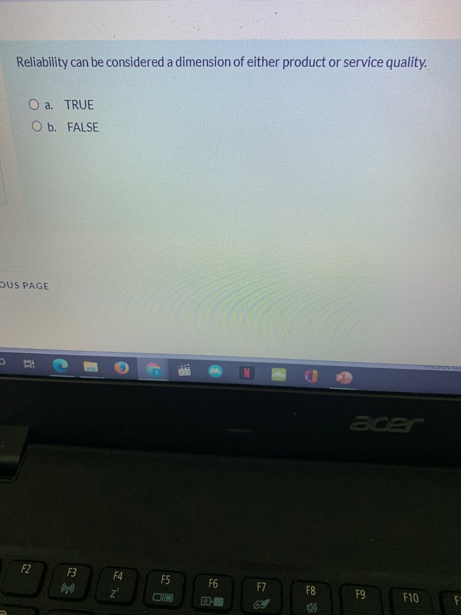 Reliability can be considered a dimension of either product or service quality.
O a. TRUE
O b. FALSE
DUS PAGE
acer
F2
F3
F4
F5
F6
F7
F8
F9
F10
F
立
