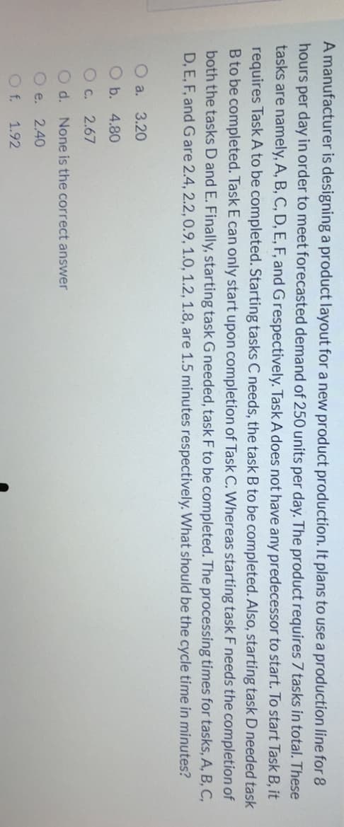 A manufacturer is designing a product layout for a new product production. It plans to use a production line for 8
hours per day in order to meet forecasted demand of 250 units per day. The product requires 7 tasks in total. These
tasks are namely, A, B, C, D, E, F, and G respectively. Task A does not have any predecessor to start. To start Task B, it
requires Task A to be completed. Starting tasks C needs, the task B to be completed. Also, starting task D needed task
B to be completed. Task E can only start upon completion of Task C. Whereas starting task F needs the completion of
both the tasks D and E. Finally, starting task G needed, task F to be completed. The processing times for tasks, A, B, C,
D, E, F, and G are 2.4, 2.2,0.9, 1.0, 1.2, 1.8, are 1.5 minutes respectively. What should be the cycle time in minutes?
O a. 3.20
O b. 4.80
O c.
2.67
O d. None is the correct answer
O e.
2.40
O f.
1.92
