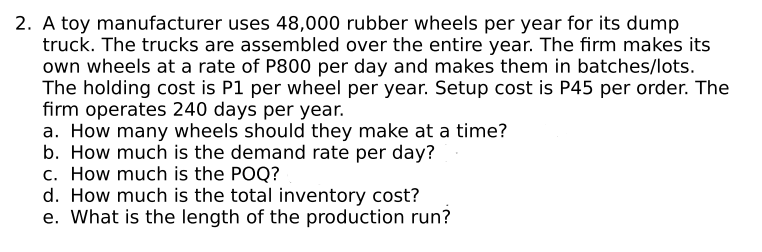 2. A toy manufacturer uses 48,000 rubber wheels per year for its dump
truck. The trucks are assembled over the entire year. The firm makes its
own wheels at a rate of P800 per day and makes them in batches/lots.
The holding cost is P1 per wheel per year. Setup cost is P45 per order. The
firm operates 240 days per year.
a. How many wheels should they make at a time?
b. How much is the demand rate per day?
c. How much is the POQ?
d. How much is the total inventory cost?
e. What is the length of the production run?