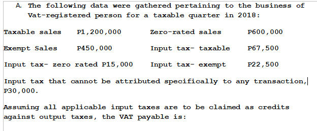A. The following data were gathered pertaining to the business of
person for a taxable quarter in 2018:
Vat-registered
Taxable sales
P1,200,000
Zero-rated sales
P600,000
Exempt Sales
P450,000
Input tax- taxable
P67,500
Input tax- zero rated P15,000
Input tax-exempt
P22,500
Input tax that cannot be attributed specifically to any transaction,
P30,000.
Assuming all applicable input taxes are to be claimed as credits
against output ta es, the VAT payable is: