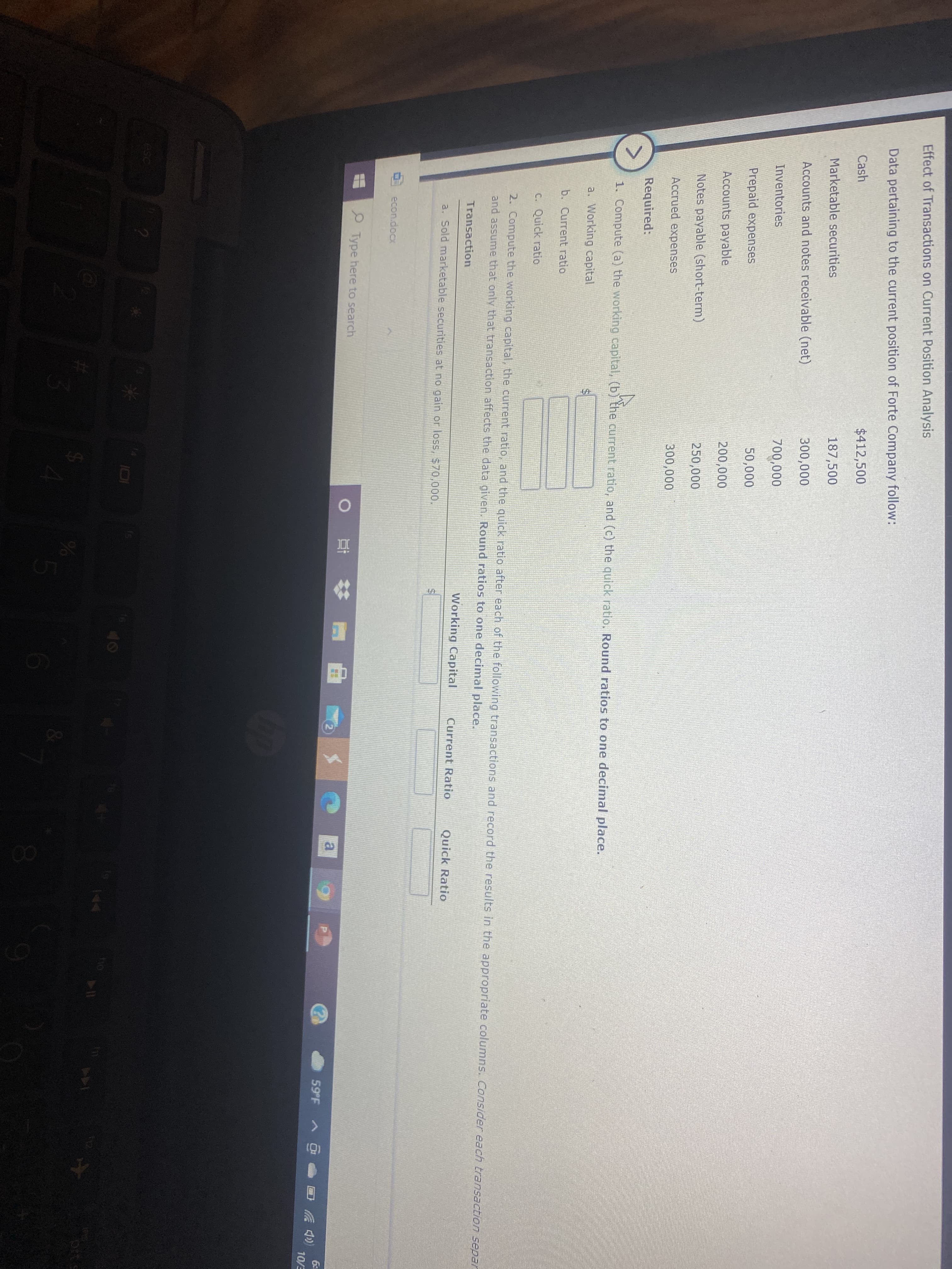 Effect of Transactions on Current Position Analysis
Data pertaining to the current position of Forte Company follow:
Cash
$412,500
Marketable securities
187,500
Accounts and notes receivable (net)
300,000
Inventories
700,000
Prepaid expenses
50,000
Accounts payable
200,000
Notes payable (short-term)
250,000
Accrued expenses
300,000
Required:
1. Compute (a) the working capital, (b) the current ratio, and (c) the quick ratio. Round ratios to one decimal place.
a. Working capital
b. Current ratio
C. Quick ratio
2. Compute the working capital, the current ratio, and the quick ratio after each of the following transactions and record the results in the appropriate columns. Consider each transaction separ
and assume that only that transaction affects the data given. Round ratios to one decimal place.
Transaction
Working Capital
Current Ratio
Quick Ratio
a. Sold marketable securities at no gain or loss, $70,000.
econ.docx
耳# 置
Type here to search
a
59 F
》 回
10/E
esc
114
00
