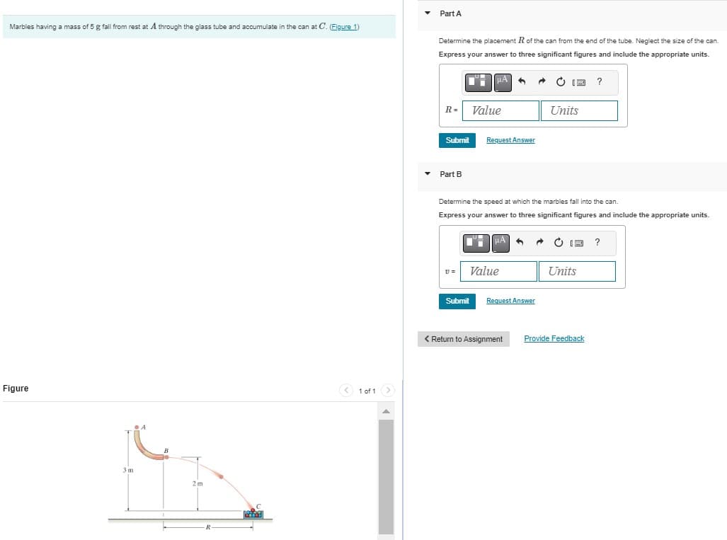 Marbles having a mass of 5 g fall from rest at A through the glass tube and accumulate in the can at C. (Figure 1)
Figure
3m
A
2m
R
< 1 of 1 >
Part A
Determine the placement R of the can from the end of the tube. Neglect the size of the can.
Express your answer to three significant figures and include the appropriate units.
R=
Submit
Part B
V=
HA
Submit
Value
Request Answer
Determine the speed at which the marbles fall into the can.
Express your answer to three significant figures and include the appropriate units.
μA
Value
Request Answer
Ċ 12 ?
< Return to Assignment
Units
13 ?
Units
Provide Feedback