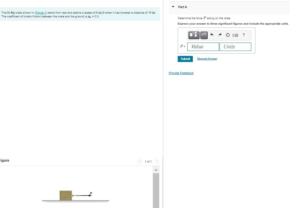 The 60-kg crate shown in (Figure 1) starts from rest and attains a speed of 6 m/s when it has traveled a distance of 15 m.
The coefficient of kinetic friction between the crate and the ground is μ = 0.3.
Figure
1 of 1 (>
▲
Part A
Determine the force P acting on the crate.
Express your answer to three significant figures and include the appropriate units.
P=
DH μA 6
Submit
Value
Provide Feedback
Request Answer
Units
?