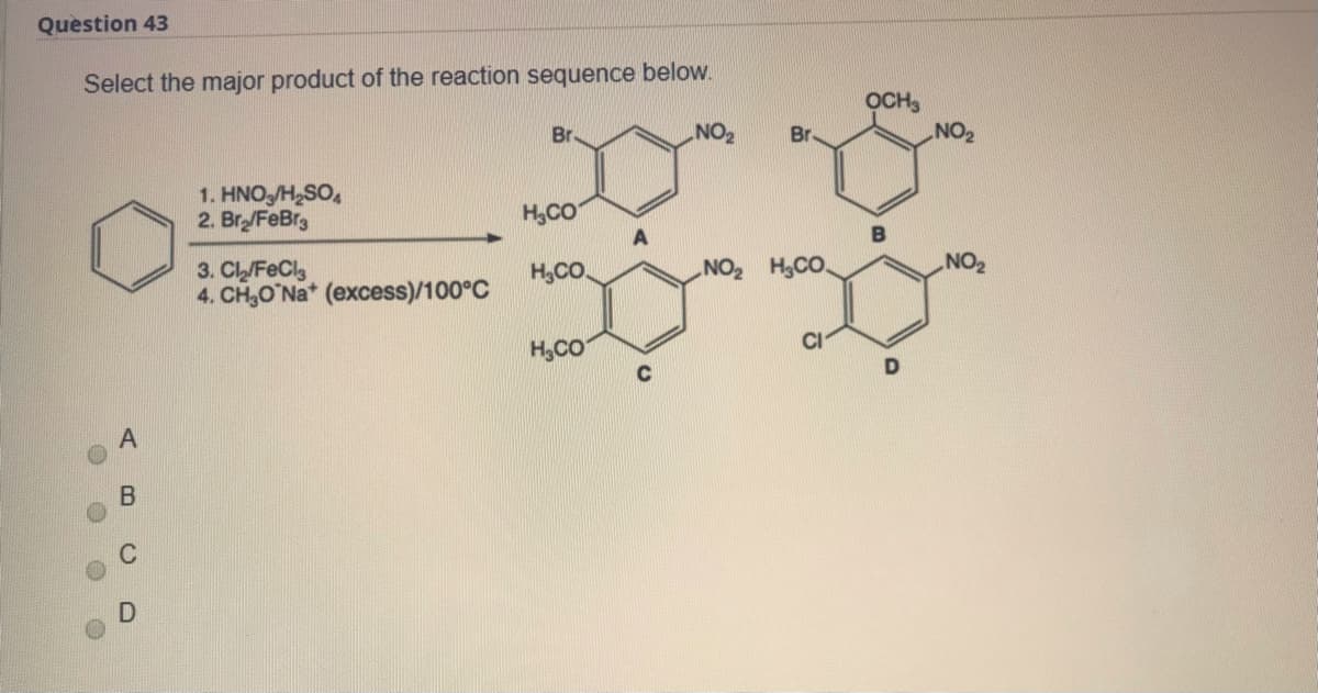 Question 43
Select the major product of the reaction sequence below.
OCH,
NO2
Br
Br
1. HNO,/H,SO,
2. Br/FeBrg
H,CO
A
3. CL/FeClg
4. CH,O Na* (excess)/100°C
H,CO.
NO2 H,CO.
NO2
H,CO
CI
AB
