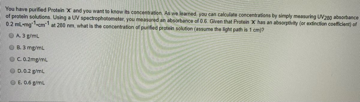 You have purified Protein 'X' and you want to know its concentration. As we learned, you can calculate concentrations by simply measuring UV280 absorbance
of protein solutions. Using a UV spectrophotometer, you measured an absorbance of 0.6. Given that Protein X has an absorptivity (or extinction coefficient) of
0.2 mL•mg-cm at 280 nm, what is the concentration of purified protein solution (assume the light path is 1 cm)?
-1
O A. 3 g/mL
B. 3 mg/mL
OC.0.2mg/mL
OD.0.2 g/mL
OE. 0.6 g/mL
