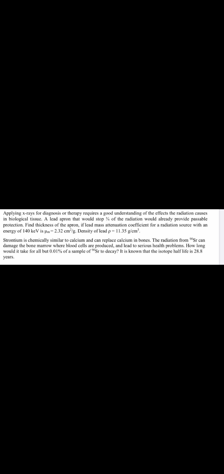 Applying x-rays for diagnosis or therapy requires a good understanding of the effects the radiation causes
in biological tissue. A lead apron that would stop ¾ of the radiation would already provide passable
protection. Find thickness of the apron, if lead mass attenuation coefficient for a radiation source with an
energy of 140 keV is µm= 2.32 cm³/g. Density of lead p = 11.35 g/cm³.
Strontium is chemically similar to calcium and can replace calcium in bones. The radiation from "Sr can
damage the bone marrow where blood cells are produced, and lead to serious health problems. How long
would it take for all but 0.01% of a sample of "Sr to decay? It is known that the isotope half life is 28.8
years.

