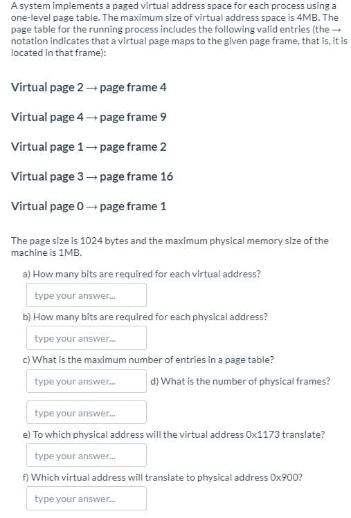 A system implements a paged virtual address space for each process using a
one-level page table. The maximum size of virtual address space is 4MB. The
page table for the running process includes the following valid entries (the -
notation indicates that a virtual page maps to the given page frame, that is, it is
located in that frame):
Virtual page 2→ page frame 4
Virtual page 4→ page frame 9
Virtual page 1 page frame 2
Virtual page 3-→ page frame 16
Virtual page 0- page frame 1
The page size is 1024 bytes and the maximum physical memory size of the
machine is 1MB.
a) How many bits are required for each virtual address?
type your answer.
b) How many bits are required for each physical address?
type your answer.
c) What is the maximum number of entries in a page table?
type your answer.
d) What is the number of physical frames?
type your answer.
e) To which physical address will the virtual address Ox1173 translate?
type your answer.
f) Which virtual address will translate to physical address Ox900?
type your answer.
