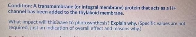 Condition: A transmembrane (or integral membrane) protein that acts as a H+
channel has been added to the thylakoid membrane.
What impact will thishave to photosynthesis? Explain why. (Specific values are not
required, just an indication of overall effect and reasons why.)
