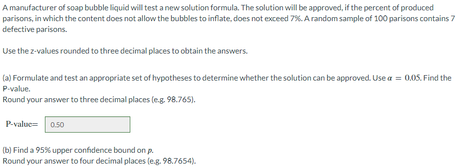 A manufacturer of soap bubble liquid will test a new solution formula. The solution will be approved, if the percent of produced
parisons, in which the content does not allow the bubbles to inflate, does not exceed 7%. A random sample of 100 parisons contains 7
defective parisons.
Use the z-values rounded to three decimal places to obtain the answers.
(a) Formulate and test an appropriate set of hypotheses to determine whether the solution can be approved. Use α = 0.05. Find the
P-value.
Round your answer to three decimal places (e.g. 98.765).
P-value=
0.50
(b) Find a 95% upper confidence bound on p.
Round your answer to four decimal places (e.g. 98.7654).