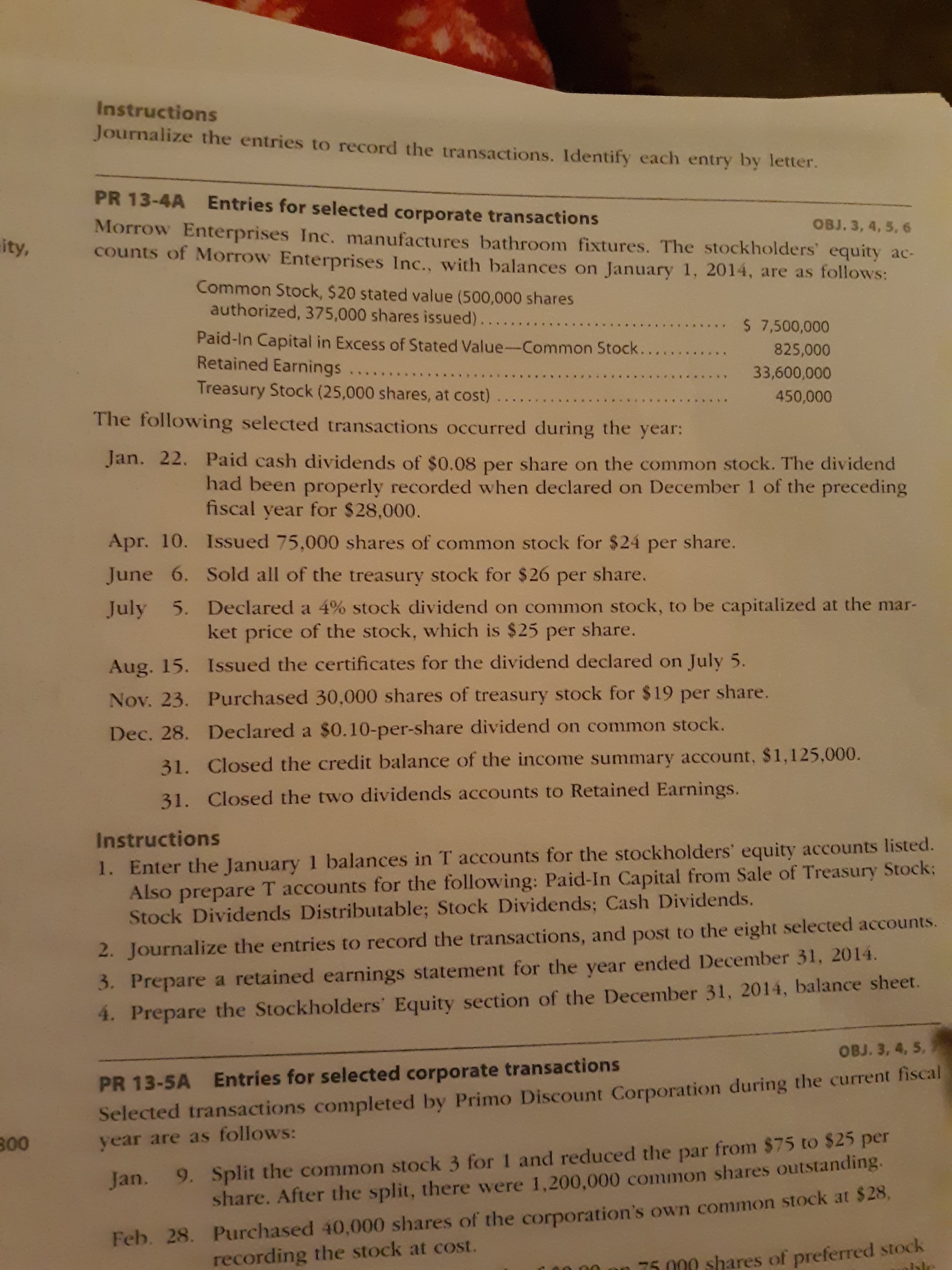 Instructions
Journalize the entries to record the transactions. Identify each entry by letter.
PR 13-4A
Entries for selected corporate transactions
OBJ. 3, 4, 5, 6
Morrow Enterprises Inc. manufactures bathroom fixtures. The stockholders' equity ac-
ity,
counts of Morrow Enterprises Inc., with balances on January 1, 2014, are as follows:
Common Stock, $20 stated value (500,000 shares
authorized, 375,000 shares issued).......
.. $ 7,500,000
Paid-In Capital in Excess of Stated Value-Common Stock...
Retained Earnings
825,000
33,600,000
Treasury Stock (25,000 shares, at cost)
450,000
The following selected transactions occurred during the year:
Jan. 22. Paid cash dividends of $0.08 per share on the common stock. The dividend
had been properly recorded when declared on December 1 of the preceding
fiscal year for $28,000.
Apr. 10. Issued 75,000 shares of common stock for $24 per share.
June 6. Sold all of the treasury stock for $26 per share.
5. Declared a 4% stock dividend on common stock, to be capitalized at the mar-
ket price of the stock, which is $25 per share.
July
Aug. 15. Issued the certificates for the dividend declared on July 5.
Nov. 23. Purchased 30,000 shares of treasury stock for $19 per share.
Dec. 28. Declared a $0.10-per-share dividend on common stock.
31. Closed the credit balance of the income summary account, $1,125,000.
31. Closed the two dividends accounts to Retained Earnings.
Instructions
1. Enter the January 1 balances in T accounts for the stockholders' equity accounts listed.
Also prepare T accounts for the following: Paid-In Capital from Sale of Treasury Stock;
Stock Dividends Distributable; Stock Dividends; Cash Dividends.
2. Journalize the entries to record the transactions, and post to the eight selected accounts.
3. Prepare a retained earnings statement for the year ended December 31, 2014.
4. Prepare the Stockholders' Equity section of the December 31, 2014, balance sheet.
OBJ. 3, 4, 5,
Entries for selected corporate transactions
PR 13-5A
Selected transactions completed by Primo Discount Corporation during the current fiscal
9. Split the common stock 3 for 1 and reduced the par from $75 to $25 per
share. After the split, there were 1,200,000 common shares outstanding.
300
year are as follows:
Jan.
Feb. 28. Purchased 40,000 shares of the corporation's own common stock at $28,
an 75 000 shares of preferred stock
ble
recording the stock at cost.
