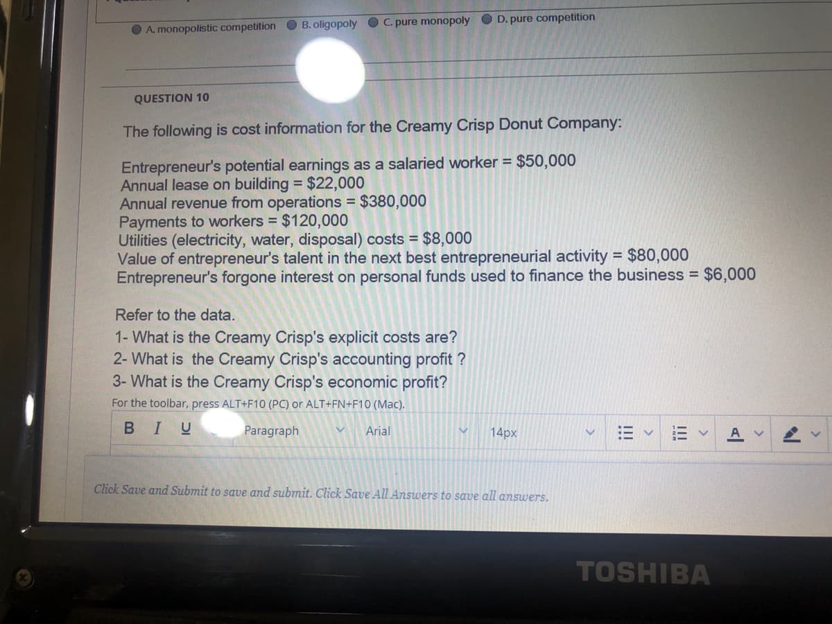 O A. monopolistic competition O B. oligopoly OC. pure monopoly O D. pure competition
QUESTION 10
The following is cost information for the Creamy Crisp Donut Company:
Entrepreneur's potential earnings as a salaried worker = $50,000
Annual lease on building = $22,000
Annual revenue from operations = $380,000
Payments to workers = $120,000
Utilities (electricity, water, disposal) costs = $8,000
Value of entrepreneur's talent in the next best entrepreneurial activity = $80,000
Entrepreneur's forgone interest on personal funds used to finance the business = $6,000
Refer to the data.
1- What is the Creamy Crisp's explicit costs are?
2- What is the Creamy Crisp's accounting profit ?
3- What is the Creamy Crisp's economic profit?
For the toolbar, press ALT+F10 (PC) or ALT+FN+F10 (Mac).
BIU
Paragraph
Arial
14px
Click Save and Submit to save and submit. Click Save All Answers to save all answers.
TOSHIBA
!!
!!!
