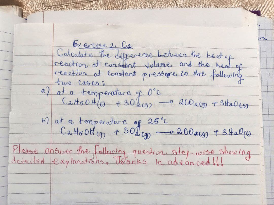 Exercise 2: C₂
Calculate the difference between the heat of
reaction at constant volume and the heat of
reaction at constant pressure in the following
two cases :
0°0
a) at a temperature
f
C₂H50H ( +30 2697
- 2002099 +31₂0157
b) at a temperature
of
25°C
C2H50th 197 + 30% - 2009) + 3 H₂O (1)
Please answer the following question step-wise showing.
detailed explanations. Thanks in advanced !!!
MS.