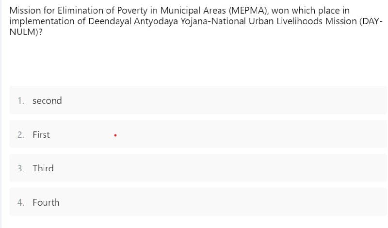 Mission for Elimination of Poverty in Municipal Areas (MEPMA), won which place in
implementation of Deendayal Antyodaya Yojana-National Urban Livelihoods Mission (DAY-
NULM)?
1. second
2. First
3. Third
4. Fourth