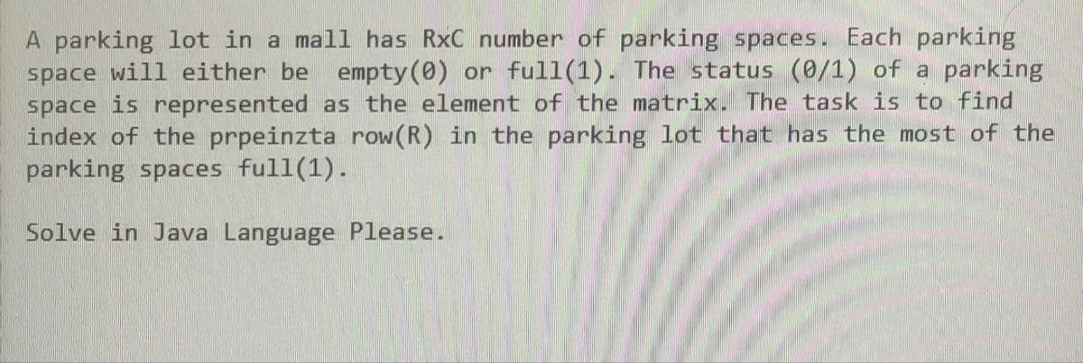A parking lot in a mall has RxC number of parking spaces. Each parking
space will either be empty (0) or full(1). The status (0/1) of a parking
space is represented as the element of the matrix. The task is to find
index of the prpeinzta row (R) in the parking lot that has the most of the
parking spaces full(1).
Solve in Java Language Please.