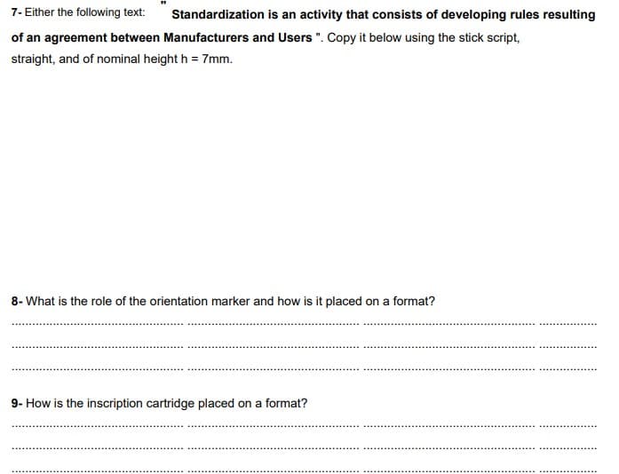 7- Either the following text: Standardization is an activity that consists of developing rules resulting
of an agreement between Manufacturers and Users". Copy it below using the stick script,
straight, and of nominal height h = 7mm.
8- What is the role of the orientation marker and how is it placed on a format?
9- How is the inscription cartridge placed on a format?