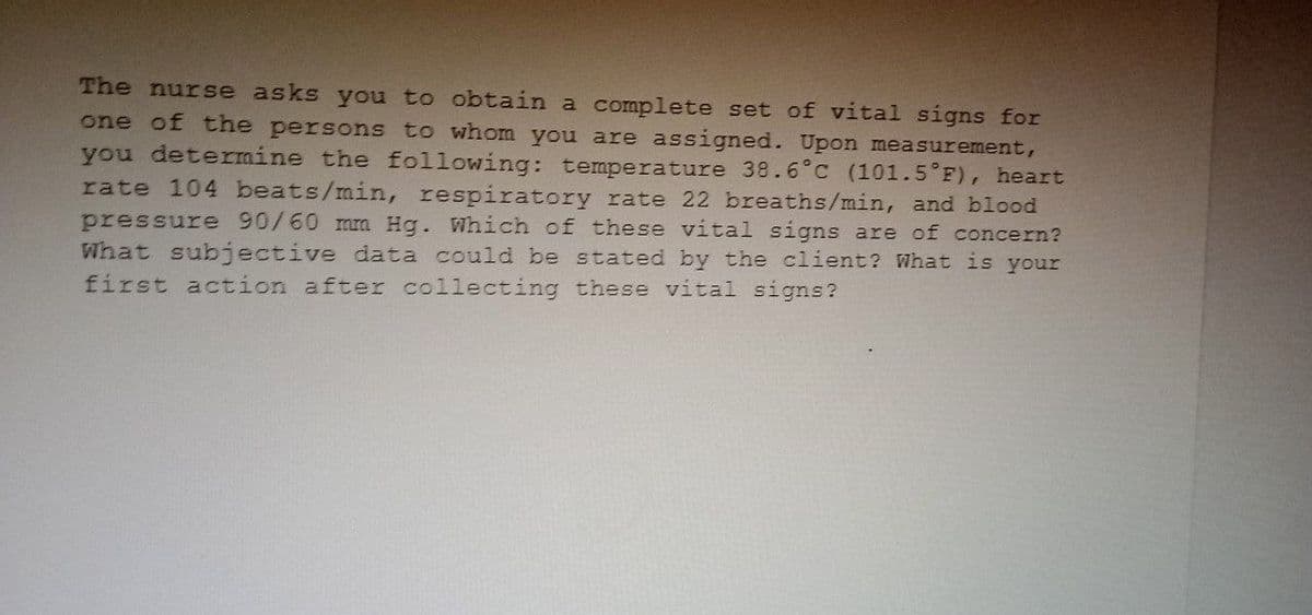 The nurse asks you to obtain a complete set of vital signs for
one of the persons to whom you are assigned. Upon measurement,
you determine the following: temperature 38.6°C (101.5°F), heart
rate 104 beats/min, respiratory rate 22 breaths/min, and blood
pressure 90/60 mm Hg. Which of these vital signs are of concern?
What subjective data could be stated by the client? What is your
first action after collecting these vital signs?