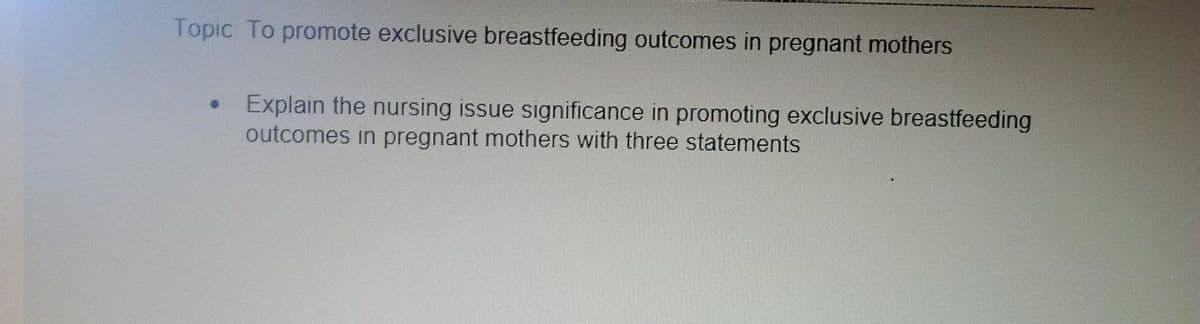 Topic. To promote exclusive breastfeeding outcomes in pregnant mothers
Explain the nursing issue significance in promoting exclusive breastfeeding
outcomes in pregnant mothers with three statements