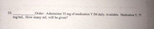 10.
Order: Administer 35 mg of medication Y IM daily. Available: Medication Y, 75
mg/mL. How many ml. will be given?