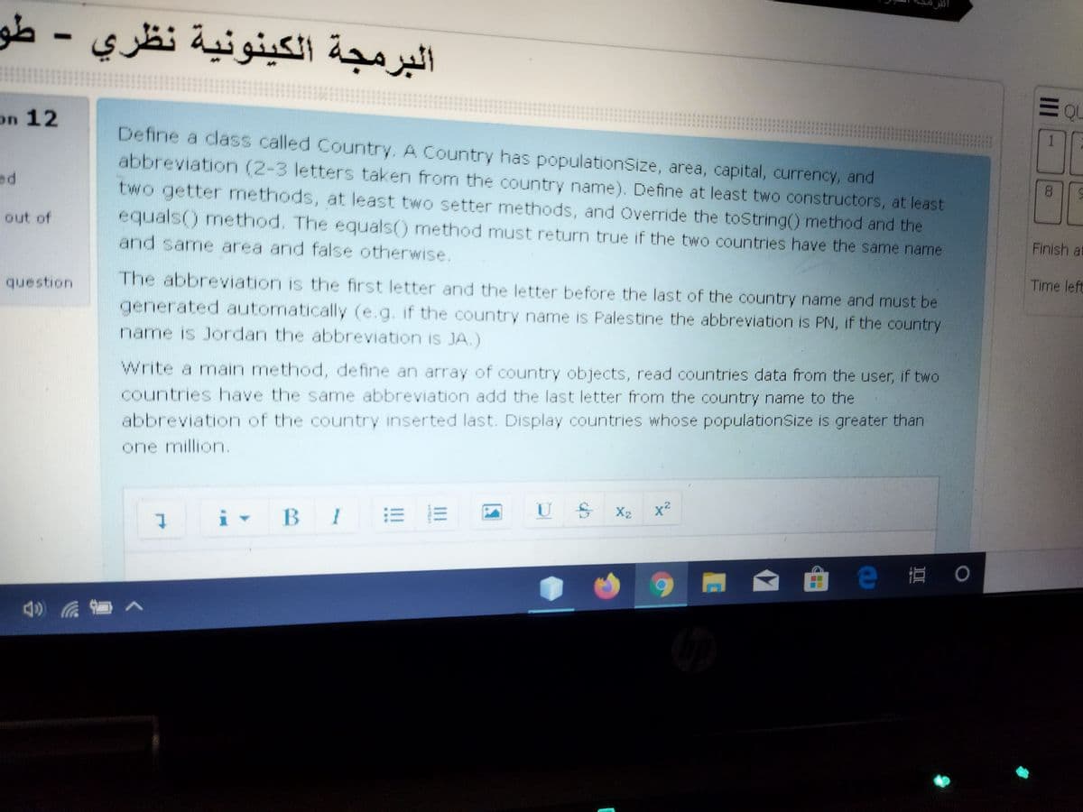 البرمجة الكينونية نظري - طو
on 12
1.
Define a class called Country. A Country has populationSize, area, capital, currency, and
abbreviation (2-3 letters taken from the country name). Define at least two constructors, at least
two getter methods, at least two setter methods, and Override the toString() method and the
equals() method. The equals() method must return true if the two countries have the same name
and same area and false otherwise.
ed
out of
Finish at
Time left
question
The abbreviation is the first letter and the letter before the last of the country name and must be
generated automatically (e.g. if the country name is Palestine the abbreviation is PN, if the country
name is Jordan the abbreviation is JA.)
Write a main method, define an array of country objects, read countries data from the user, if two
countries have the same abbreviation add the last letter from the country name to the
abbreviation of the country inserted last. Display countries whose populationSize is greater than
one million.
U S
X2
x²
i - BI E E
