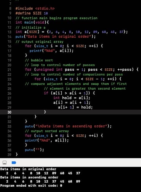 8 #include <stdio.h>
9
#define SIZE 10
// function main begins program execution
int main(void){
// initialize a
int a[sIZE]
14 puts ( "Data items in original order");
// output original array
for (size_t i = 0; i < SIZE; ++i) {
10
11
12
13
{2, 6, 4, 8, 10, 12, 89, 68, 45, 37};
%3D
15
16
printf( "%4d", ali]);
17
18
}
// bubble sort
// loop to control number of passes
19
20
for (unsigned int pass = 1; pass < SIZE; ++pass) {
// loop to control number of comparisons per pass
for (size_t i = 0; i < SIZE -
// compare adjacent elements and swap them if first
21
22
23
1; ++i) {
24
25
// element is greater than second element
if (a[i] > a[i + 1]) {
int hold = a[i];
ali] = a[i + 1];
ali+ 1] = hold;
26
27
28
29
30
}
}
puts ("\nData items in ascending order");
// output sorted array
for (size_t i = 0; i < SIZE; ++i) {
printf( "%4d", a[i]);
}
31
32
33
34
35
36
37
puts ("");
38
39 }
Data items in original order
2 6 4
8 10
12
89
68
45 37
Data items in ascending order
2 4 6 8 10
12 37
45
68
89
Program ended with exit code: 0
