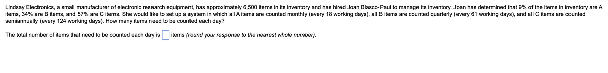 Lindsay Electronics, a small manufacturer of electronic research equipment, has approximately 6,500 items in its inventory and has hired Joan Blasco-Paul to manage its inventory. Joan has determined that 9% of the items in inventory are A
items, 34% are B items, and 57% are C items. She would like to set up a system in which all A items are counted monthly (every 18 working days), all B items are counted quarterly (every 61 working days), and all C items are counted
semiannually (every 124 working days). How many items need to be counted each day?
The total number of items that need to be counted each day is
items (round your response to the nearest whole number).
