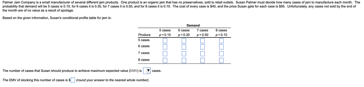 Palmer Jam Company is a small manufacturer of several different jam products. One product is an organic jam that has no preservatives, sold to retail outlets. Susan Palmer must decide how many cases of jam to manufacture each month. The
probability that demand will be 5 cases is 0.10, for 6 cases it is 0.30, for 7 cases it is 0.50, and for 8 cases it is 0.10. The cost of every case is $40, and the price Susan gets for each case is $85. Unfortunately, any cases not sold by the end of
the month are of no value as a result of spoilage.
Based on the given information, Susan's conditional profits table for jam is:
Demand
5 cases
6 cases
7 cases
8 cases
Produce
p= 0.10
p = 0.30
p= 0.50
p = 0.10
5 cases
6 cases
7 cases
8 cases
The number of cases that Susan should produce to achieve maximum expected value (EMV) is
cases.
The EMV of stocking this number of cases is $ (round your answer to the nearest whole number).
