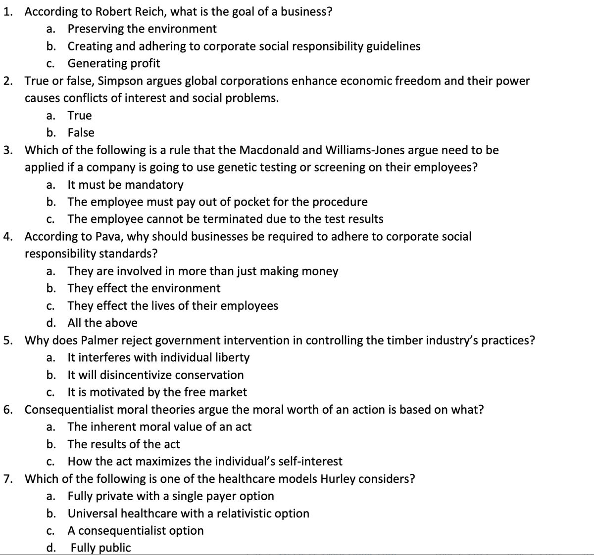 1. According to Robert Reich, what is the goal of a business?
a. Preserving the environment
b. Creating and adhering to corporate social responsibility guidelines
c. Generating profit
2. True or false, Simpson argues global corporations enhance economic freedom and their power
causes conflicts of interest and social problems.
a.
True
b.
False
3. Which of the following is a rule that the Macdonald and Williams-Jones argue need to be
applied if a company is going to use genetic testing or screening on their employees?
a. It must be mandatory
b. The employee must pay out of pocket for the procedure
c. The employee cannot be terminated due to the test results
4. According to Pava, why should businesses be required to adhere to corporate social
responsibility standards?
a. They are involved in more than just making money
b.
They effect the environment
c. They effect the lives of their employees
d. All the above
5. Why does Palmer reject government intervention in controlling the timber industry's practices?
a. It interferes with individual liberty
b.
It will disincentivize conservation
C. It is motivated by the free market
6. Consequentialist moral theories argue the moral worth of an action is based on what?
a. The inherent moral value of an act
b. The results of the act
C.
How the act maximizes the individual's self-interest
7. Which of the following is one of the healthcare models Hurley considers?
a. Fully private with a single payer option
b. Universal healthcare with a relativistic option
C.
A consequentialist option
d. Fully public