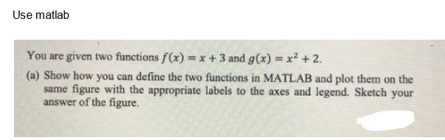 Use matlab
You are given two functions f(x)= x + 3 and g(x) = x² + 2.
(a) Show how you can define the two functions in MATLAB and plot them on the
same figure with the appropriate labels to the axes and legend. Sketch your
answer of the figure.