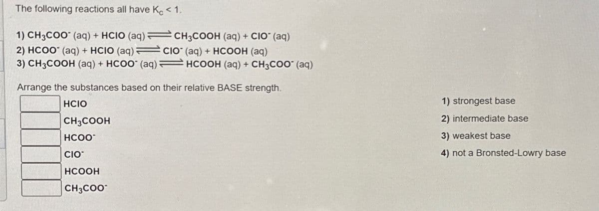 The following reactions all have Kc < 1.
1) CH3COO (aq) + HCIO (aq)CH3COOH (aq) + CIO (aq)
2) HCOO° (aq) + HCIO (aq) =
CIO (aq) + HCOOH (aq)
3) CH3COOH (aq) + HCOO (aq)
HCOOH (aq) + CH3COO (aq)
Arrange the substances based on their relative BASE strength.
HCIO
CH3COOH
HCOO
CIO
HCOOH
CH3COO
1) strongest base
2) intermediate base
3) weakest base
4) not a Bronsted-Lowry base