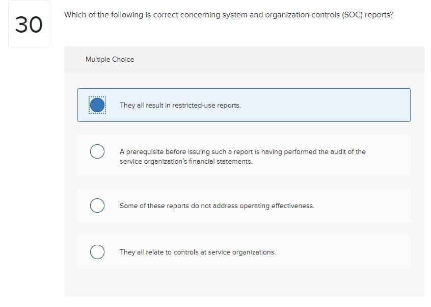 30
Which of the following is correct concerning system and organization controls (SOC) reports?
Multiple Choice
They all result in restricted-use reports.
A prerequisite before issuing such a report is having performed the audit of the
service organization's financial statements.
Some of these reports do not address operating effectiveness.
They all relate to controls at service organizations.