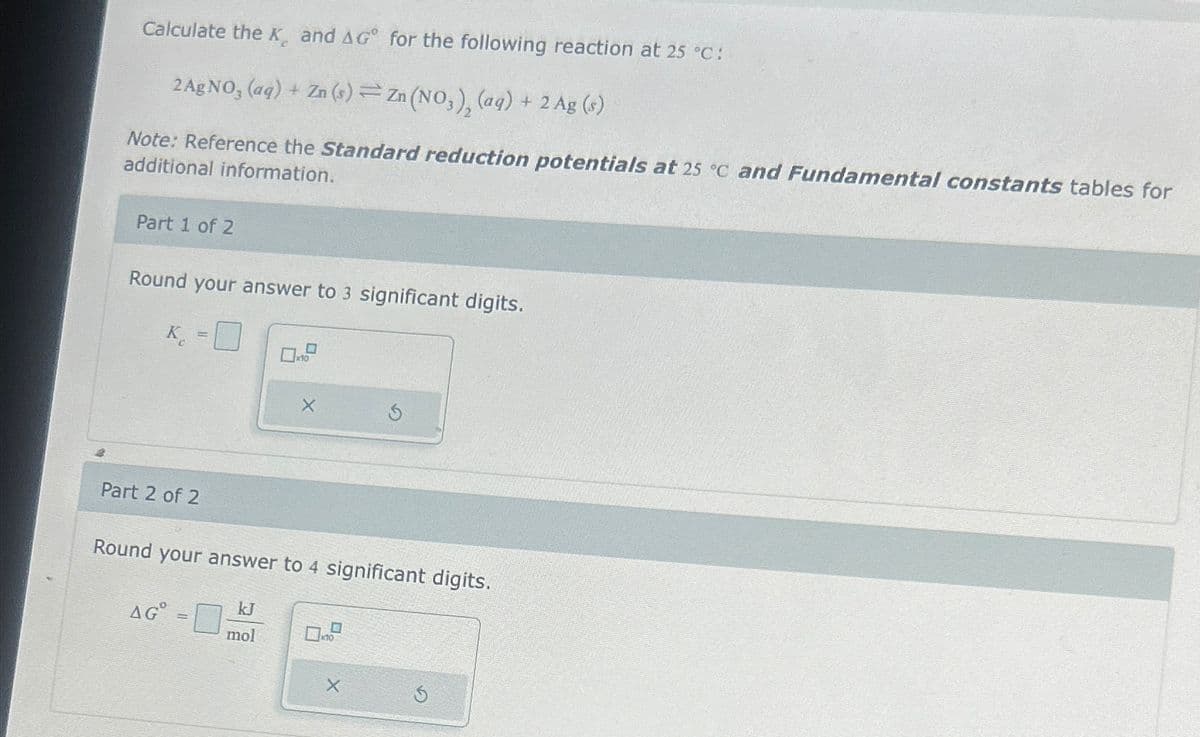 Calculate the K, and AG° for the following reaction at 25 °C:
2 AgNO, (aq) + Zn(s) Zn (NO,), (aq) + 2 Ag (s)
Note: Reference the Standard reduction potentials at 25 °C and Fundamental constants tables for
additional information.
Part 1 of 2
Round your answer to 3 significant digits.
K=
x10
Part 2 of 2
Round your answer to 4 significant digits.
kJ
AGº
mol
G