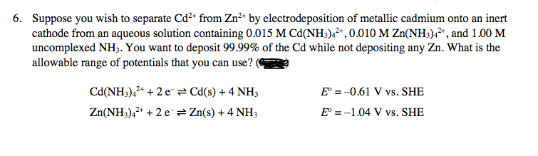 6. Suppose you wish to separate Cd²+ from Zn²+ by electrodeposition of metallic cadmium onto an inert
cathode from an aqueous solution containing 0.015 M Cd(NH3)4²+, 0.010 M Zn(NH3)4²+, and 1.00 M
uncomplexed NH3. You want to deposit 99.99% of the Cd while not depositing any Zn. What is the
allowable range of potentials that you can use?
Cd(NH3)4²+ + 2e = Cd(s) + 4 NH3
Zn(NH3)4²+ + 2e → Zn(s) + 4 NH3
E = -0.61 V vs. SHE
E° -1.04 V vs. SHE