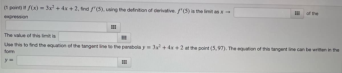 (1 point) If f(x) = 3x² + 4x + 2, find f'(5), using the definition of derivative. f' (5) is the limit as x →
expression
⠀
of the
The value of this limit is
⠀
Use this to find the equation of the tangent line to the parabola y = 3x² + 4x + 2 at the point (5,97). The equation of this tangent line can be written in the
form
y =
⠀