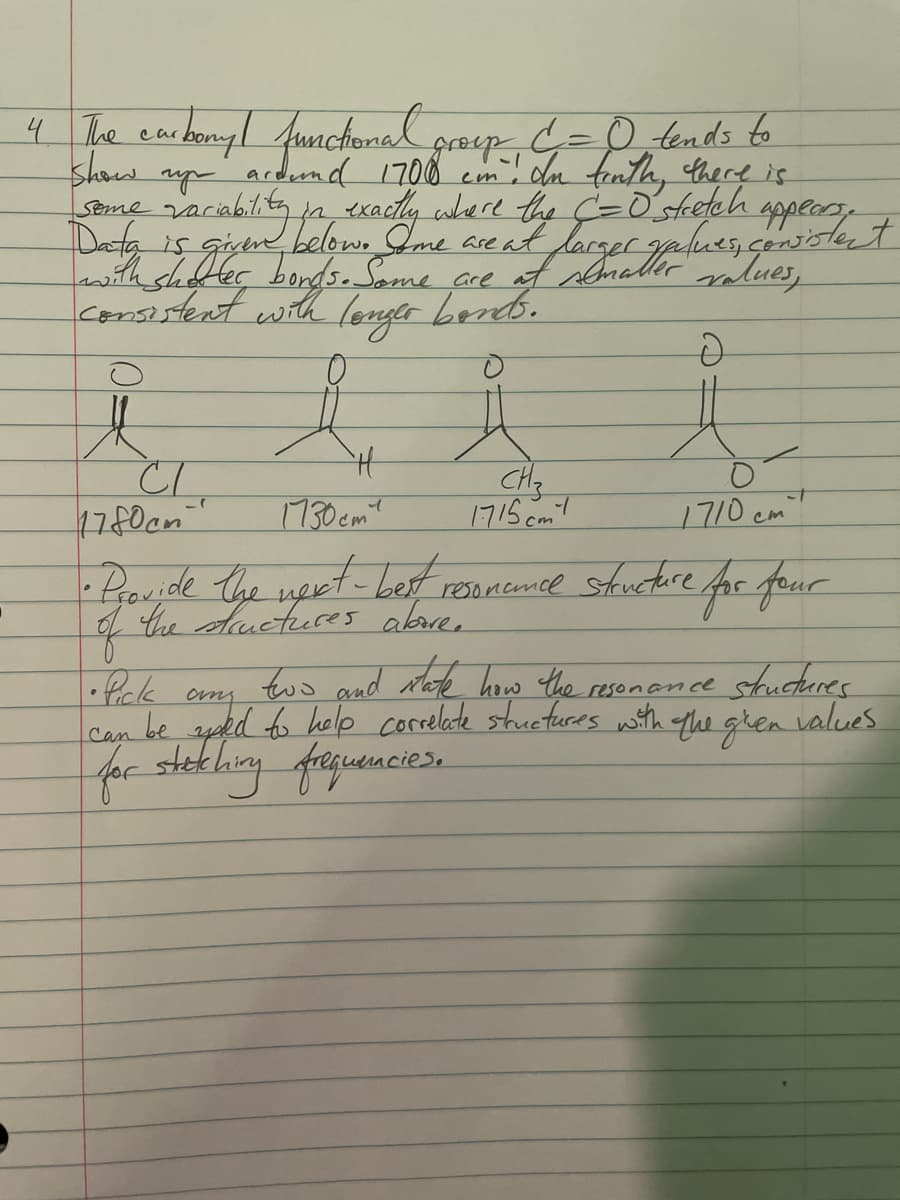 4 The carbonyl functional groep C =0 tends to
cm. In finth, there is
show
ardund 1700
Some
variability in exactly where the C =0 stretch
is are
Data is,
awith shorter bonds. Some are at sematter values,
consistent with longer bonds.
D
e
CI
17 80cm
H
1730cm
1710 cm
• Provide the next-best resonemce structure for four
of
CH3
1715cm
• Pick
any
two and state how the resonance structures
can be word to help correlate structures with the ghen values
for stething frequencies.