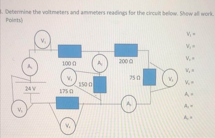 B. Determine the voltmeters and ammeters readings for the circuit below. Show all work.
Points)
V, =
V =
V =
100 0
A,
200 Q
A,
V =
75 Q
V,
150 Q
Vs =
24 V
175 0
A, =
A,
A, =
Vs
A, =
