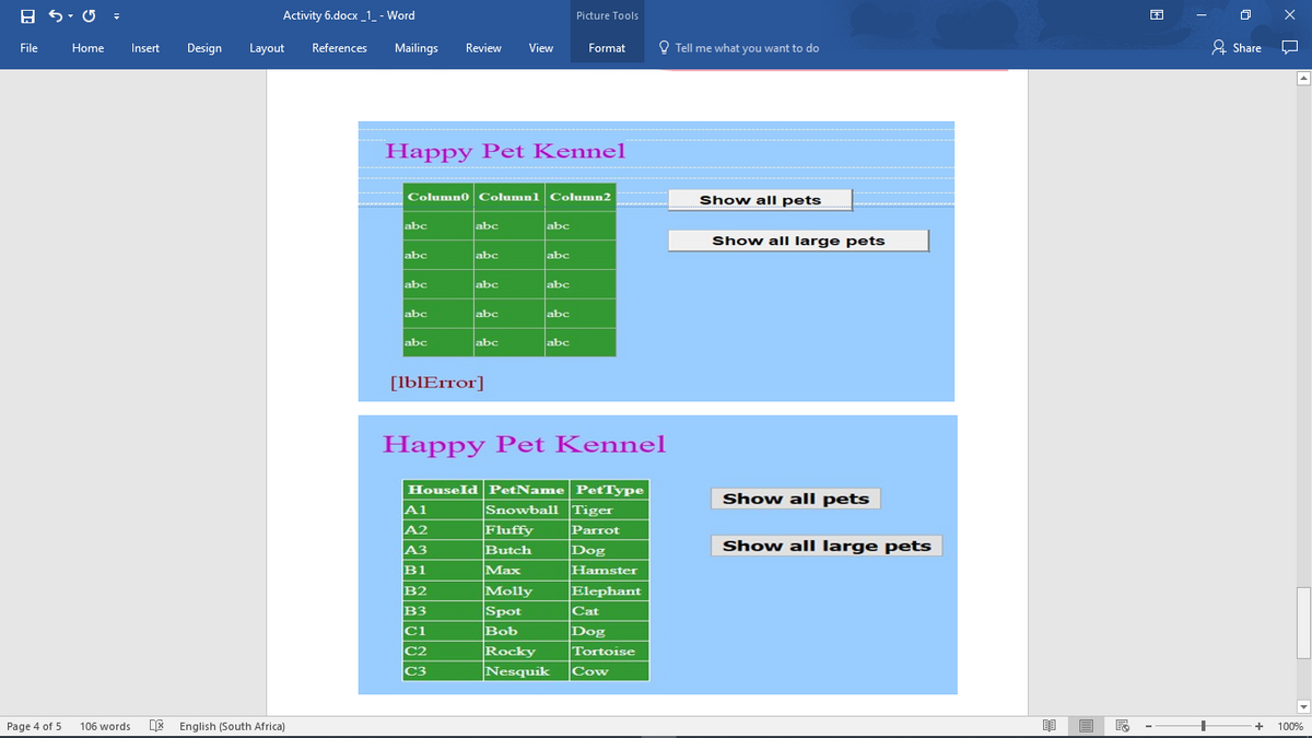 A 5: 0 =
Activity 6.docx _1_ - Word
X
Picture Tools
File
Home
Insert
Design
Layout
References
Mailings
Review
View
Format
O Tell me what you want to do
& Share
Happy Pet Kennel
Columno Column1
Column2
Show all pets
abc
abc
abc
Show all large pets
abc
abc
abc
abc
abc
abc
abc
abc
abc
abc
abc
abc
[lblError]
Наррy
nnel
HouseId PetName PetType
Snowball Tiger
Fluffy
Butch
Мax
Show all pets
A1
A2
Parrot
A3
Dog
Show all large pets
B1
Hamster
Molly
Spot
Bob
Rocky
B2
Elephant
B3
Cat
C1
Dog
Tortoise
C2
Nesquik
Cow
C3
Page 4 of 5
106 words
English (South Africa)
100%
