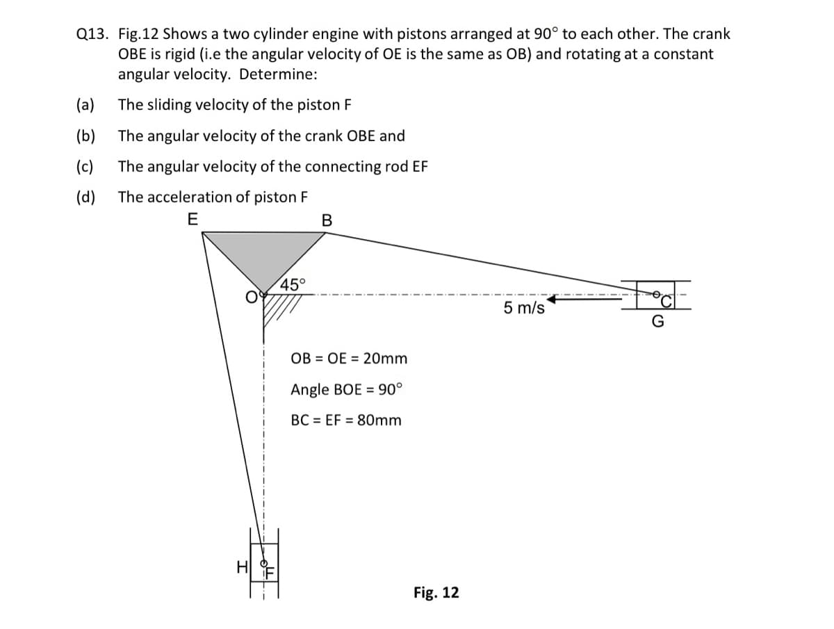 Q13. Fig.12 Shows a two cylinder engine with pistons arranged at 90° to each other. The crank
OBE is rigid (i.e the angular velocity of OE is the same as OB) and rotating at a constant
angular velocity. Determine:
(a)
(b)
(c)
(d) The acceleration of piston F
E
The sliding velocity of the piston F
The angular velocity of the crank OBE and
The angular velocity of the connecting rod EF
45°
B
OB OE = 20mm
Angle BOE 90°
BC EF = 80mm
Fig. 12
5 m/s
G