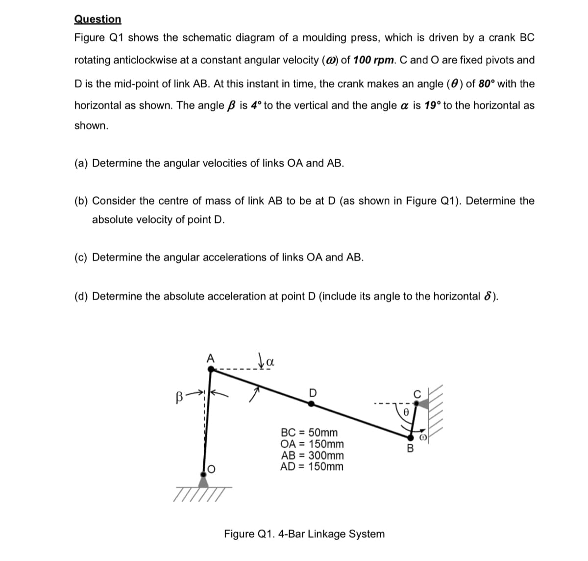 Question
Figure Q1 shows the schematic diagram of a moulding press, which is driven by a crank BC
rotating anticlockwise at a constant angular velocity (@) of 100 rpm. C and O are fixed pivots and
D is the mid-point of link AB. At this instant in time, the crank makes an angle (0) of 80° with the
horizontal as shown. The angle ß is 4° to the vertical and the angle a is 19° to the horizontal as
shown.
(a) Determine the angular velocities of links OA and AB.
(b) Consider the centre of mass of link AB to be at D (as shown in Figure Q1). Determine the
absolute velocity of point D.
(c) Determine the angular accelerations of links OA and AB.
(d) Determine the absolute acceleration at point D (include its angle to the horizontal 8).
A
↓a
D
BC = 50mm
OA = 150mm
AB = 300mm
AD = 150mm
Figure Q1. 4-Bar Linkage System
B