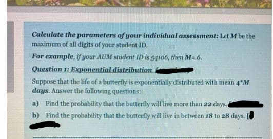 Calculate the parameters of your individual assessment: Let M be the
maximum of all digits of your student ID.
For example, if your AUM student ID is 54106, then M= 6.
Question 1: Exponential distribution
Suppose that the life of a butterfly is exponentially distributed with mean 4 M
days. Answer the following questions:
a) Find the probability that the butterfly will live more than 22 days.,
b) Find the probability that the butterfly will live in between 18 to 28 days.|
