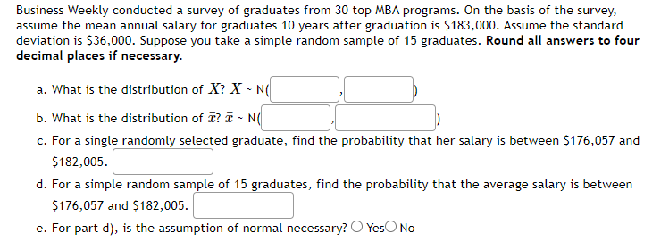 Business Weekly conducted a survey of graduates from 30 top MBA programs. On the basis of the survey,
assume the mean annual salary for graduates 10 years after graduation is $183,000. Assume the standard
deviation is $36,000. Suppose you take a simple random sample of 15 graduates. Round all answers to four
decimal places if necessary.
a. What is the distribution of X? X - N(
b. What is the distribution of ? - N(
c. For a single randomly selected graduate, find the probability that her salary is between $176,057 and
$182,005.
d. For a simple random sample of 15 graduates, find the probability that the average salary is between
$176,057 and $182,005.
e. For part d), is the assumption of normal necessary? Yes No