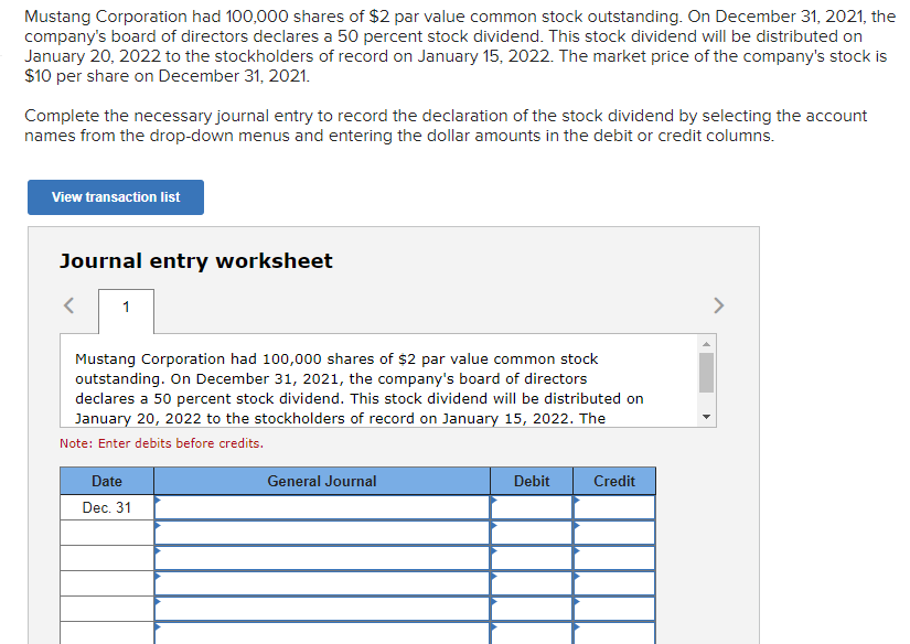 Mustang Corporation had 100,000 shares of $2 par value common stock outstanding. On December 31, 2021, the
company's board of directors declares a 50 percent stock dividend. This stock dividend will be distributed on
January 20, 2022 to the stockholders of record on January 15, 2022. The market price of the company's stock is
$10 per share on December 31, 2021.
Complete the necessary journal entry to record the declaration of the stock dividend by selecting the account
names from the drop-down menus and entering the dollar amounts in the debit or credit columns.
View transaction list
Journal entry worksheet
1
Mustang Corporation had 100,000 shares of $2 par value common stock
outstanding. On December 31, 2021, the company's board of directors
declares a 50 percent stock dividend. This stock dividend will be distributed on
January 20, 2022 to the stockholders of record on January 15, 2022. The
Note: Enter debits before credits.
Date
Dec. 31
General Journal
Debit
Credit