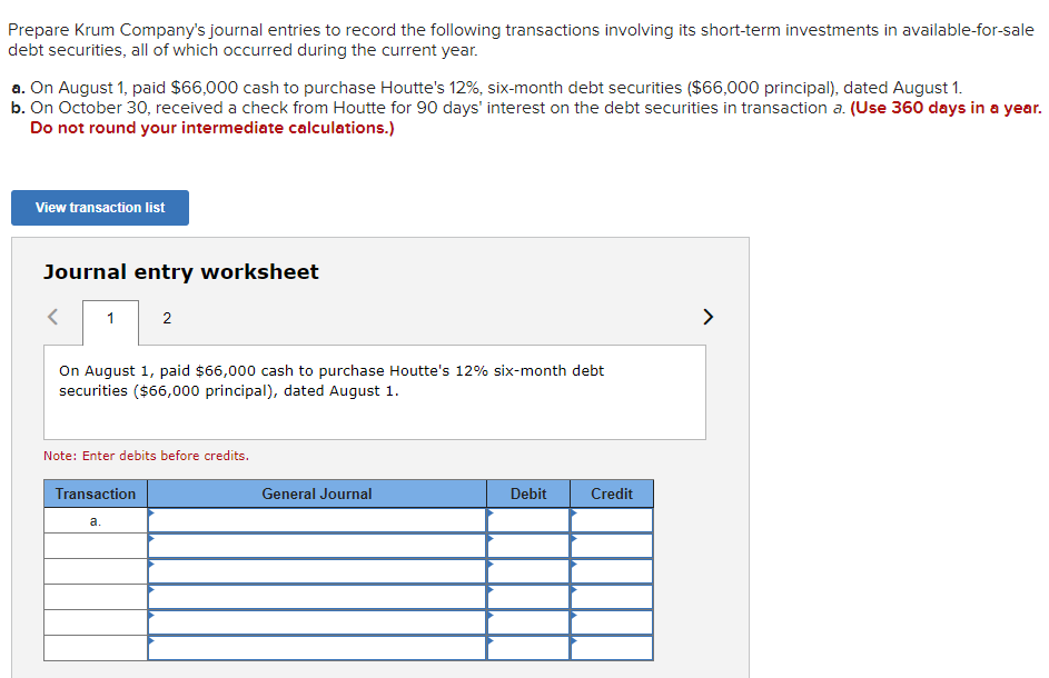 Prepare Krum Company's journal entries to record the following transactions involving its short-term investments in available-for-sale
debt securities, all of which occurred during the current year.
a. On August 1, paid $66,000 cash to purchase Houtte's 12%, six-month debt securities ($66,000 principal), dated August 1.
b. On October 30, received a check from Houtte for 90 days' interest on the debt securities in transaction a. (Use 360 days in a year.
Do not round your intermediate calculations.)
View transaction list
Journal entry worksheet
1
2
On August 1, paid $66,000 cash to purchase Houtte's 12% six-month debt
securities ($66,000 principal), dated August 1.
a.
Note: Enter debits before credits.
Transaction
General Journal
Debit
Credit
