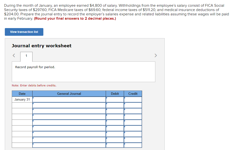 During the month of January, an employee earned $4,800 of salary. Withholdings from the employee's salary consist of FICA Social
Security taxes of $297.60, FICA Medicare taxes of $69.60, federal income taxes of $511.20, and medical insurance deductions of
$204.00. Prepare the journal entry to record the employer's salaries expense and related liabilities assuming these wages will be paid
in early February. (Round your final answers to 2 decimal places.)
View transaction list
Journal entry worksheet
1
Record payroll for period.
Note: Enter debits before credits.
Date
January 31
General Journal
Debit
Credit
>
