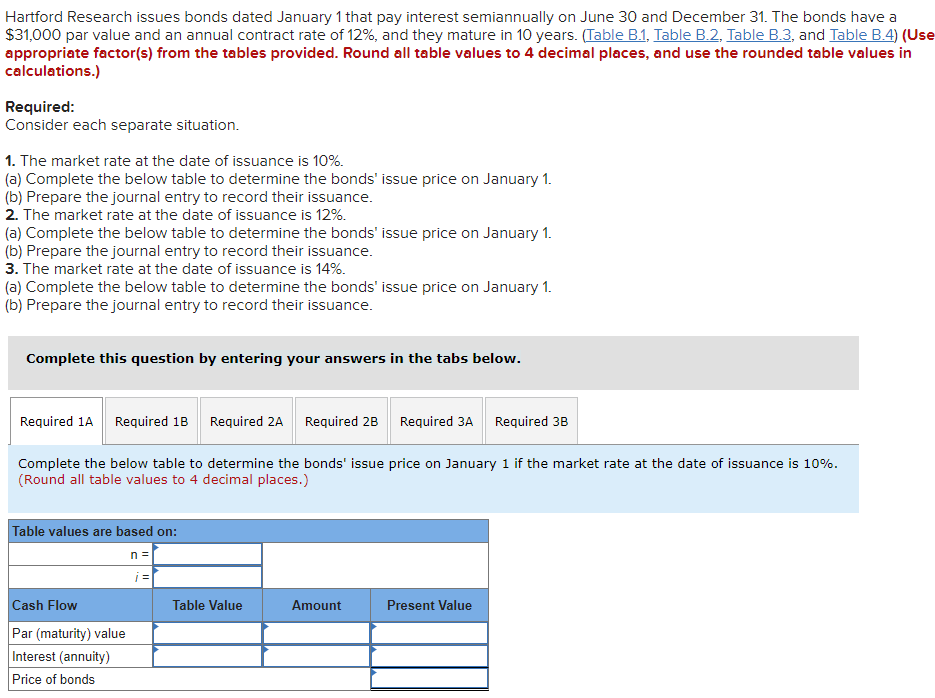 Hartford Research issues bonds dated January 1 that pay interest semiannually on June 30 and December 31. The bonds have a
$31,000 par value and an annual contract rate of 12%, and they mature in 10 years. (Table B.1, Table B.2, Table B.3, and Table B.4) (Use
appropriate factor(s) from the tables provided. Round all table values to 4 decimal places, and use the rounded table values in
calculations.)
Required:
Consider each separate situation.
1. The market rate at the date of issuance is 10%.
(a) Complete the below table to determine the bonds' issue price on January 1.
(b) Prepare the journal entry to record their issuance.
2. The market rate at the date of issuance is 12%.
(a) Complete the below table to determine the bonds' issue price on January 1.
(b) Prepare the journal entry to record their issuance.
3. The market rate at the date of issuance is 14%.
(a) Complete the below table to determine the bonds' issue price on January 1.
(b) Prepare the journal entry to record their issuance.
Complete this question by entering your answers in the tabs below.
Required 1A Required 1B
Complete the below table to determine the bonds' issue price on January 1 if the market rate at the date of issuance is 10%.
(Round all table values to 4 decimal places.)
Table values are based on:
n =
Required 2A Required 2B Required 3A Required 3B
Cash Flow
Par (maturity) value
Interest (annuity)
Price of bonds
Table Value
Amount
Present Value