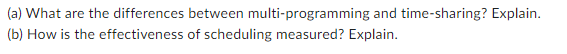 (a) What are the differences between multi-programming and time-sharing? Explain.
(b) How is the effectiveness of scheduling measured? Explain.